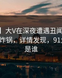 【紧急】大V在深夜遭遇丑闻 揭秘，91网全网炸锅，详情发现，91大神到底是谁