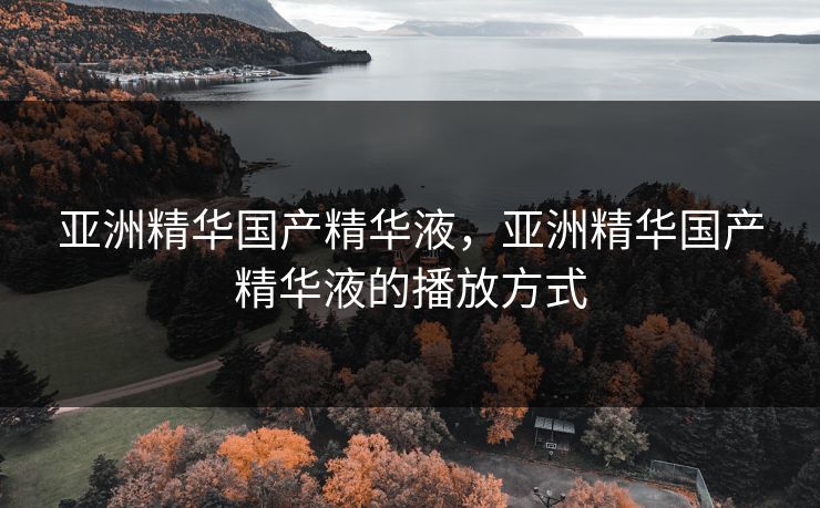 亚洲精华国产精华液，亚洲精华国产精华液的播放方式