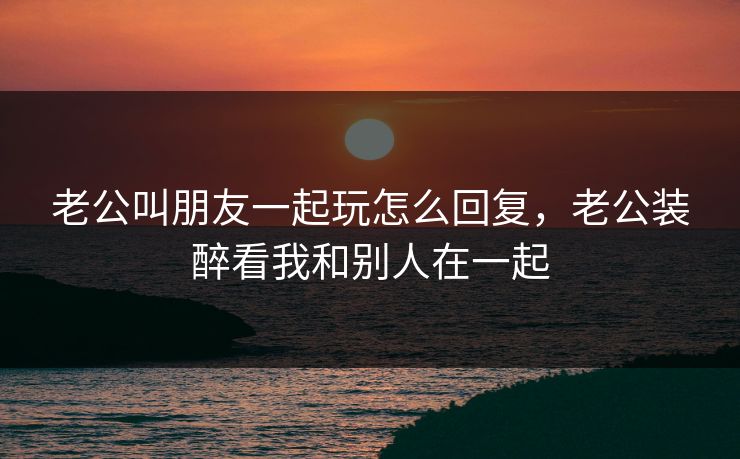 老公叫朋友一起玩怎么回复，老公装醉看我和别人在一起