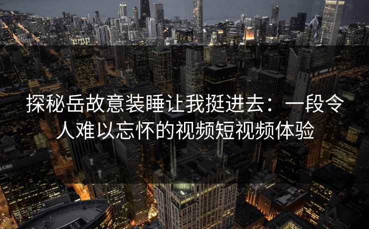 探秘岳故意装睡让我挺进去：一段令人难以忘怀的视频短视频体验