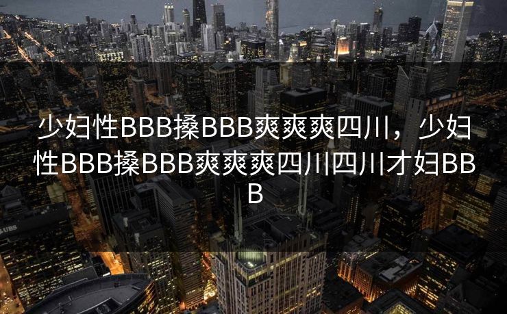 少妇性BBB搡BBB爽爽爽四川，少妇性BBB搡BBB爽爽爽四川四川才妇BBB