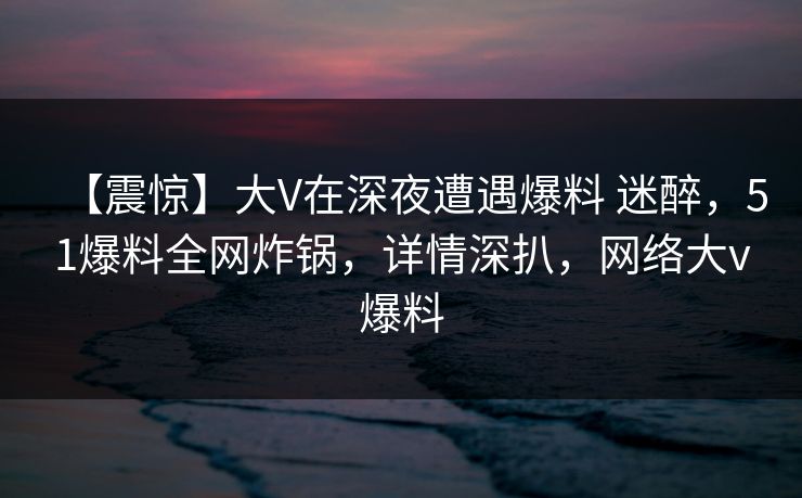 【震惊】大V在深夜遭遇爆料 迷醉,51爆料全网炸锅,详情深扒,网络大v爆料 【震惊】大V在深夜遭遇爆料 迷醉,51爆料全网炸锅,详情深扒,网络大v爆料