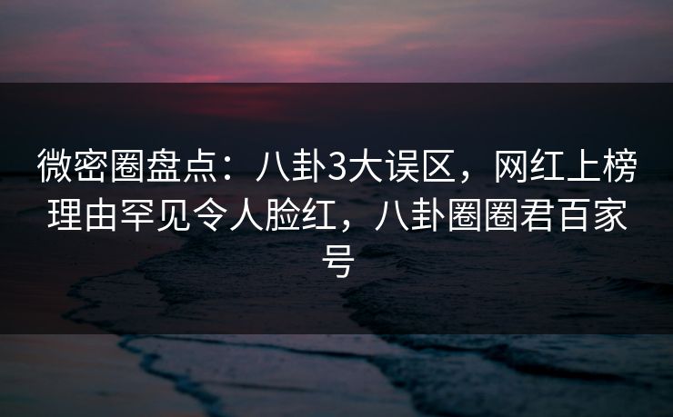 微密圈盘点：八卦3大误区，网红上榜理由罕见令人脸红，八卦圈圈君百家号