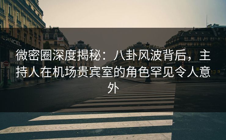 微密圈深度揭秘：八卦风波背后，主持人在机场贵宾室的角色罕见令人意外
