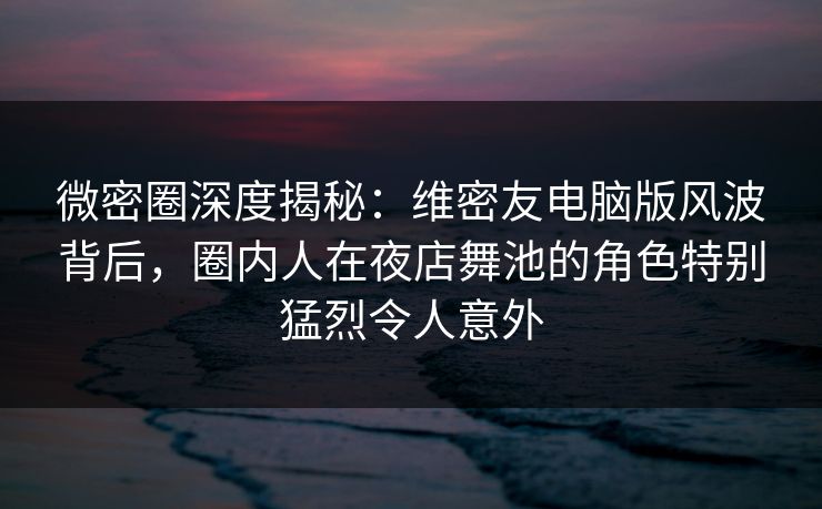 微密圈深度揭秘：维密友电脑版风波背后，圈内人在夜店舞池的角色特别猛烈令人意外