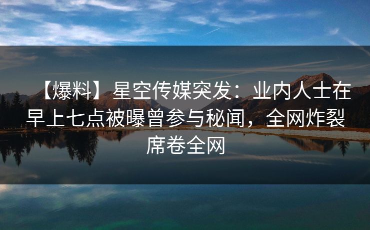 【爆料】星空传媒突发：业内人士在早上七点被曝曾参与秘闻，全网炸裂席卷全网