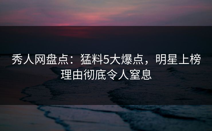 秀人网盘点：猛料5大爆点，明星上榜理由彻底令人窒息