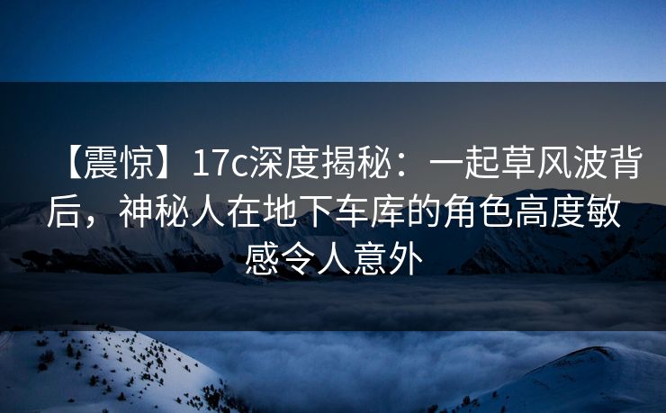 【震惊】17c深度揭秘：一起草风波背后，神秘人在地下车库的角色高度敏感令人意外