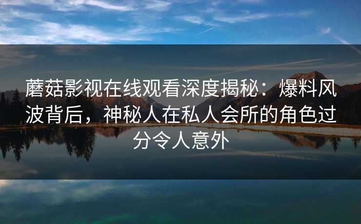 蘑菇影视在线观看深度揭秘：爆料风波背后，神秘人在私人会所的角色过分令人意外