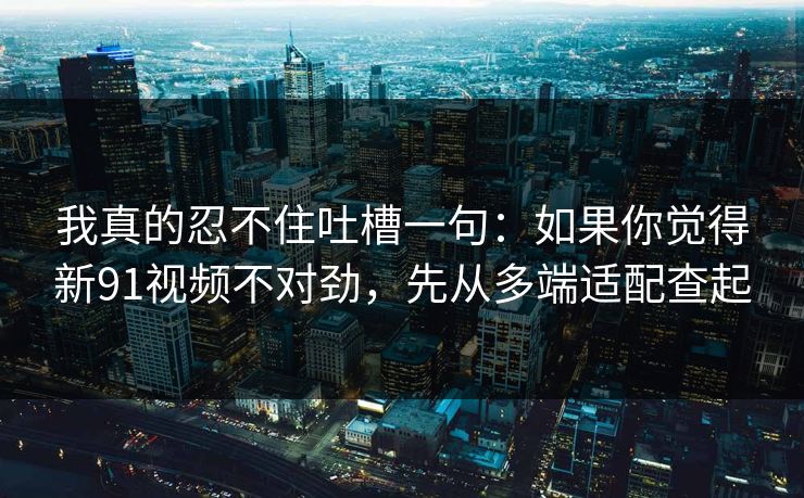 我真的忍不住吐槽一句：如果你觉得新91视频不对劲，先从多端适配查起
