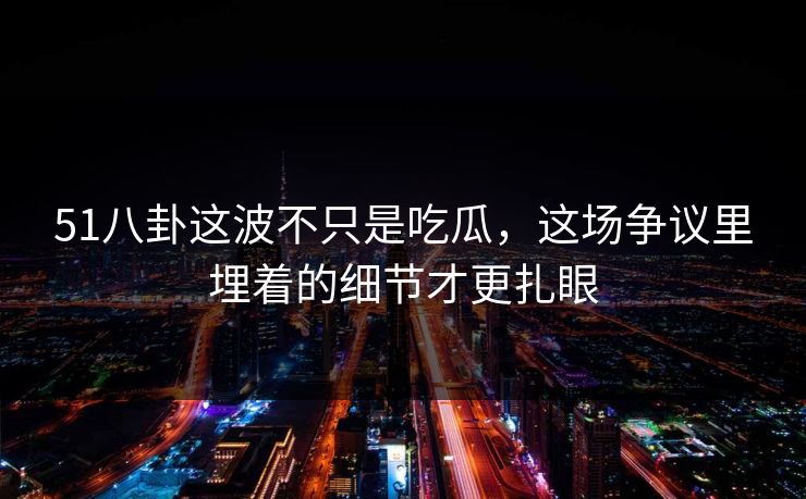 51八卦这波不只是吃瓜，这场争议里埋着的细节才更扎眼