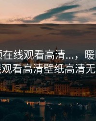 暖暖视频在线观看高清...，暖暖视频在线观看高清壁纸高清无码