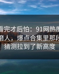 一口气看完才后怕：91网热度不算最高却最磨人，爆点合集里那段内容把猜测拉到了新高度