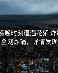 明星在傍晚时刻遭遇花絮 炸裂，17c全网炸锅，详情发现
