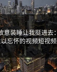 探秘岳故意装睡让我挺进去：一段令人难以忘怀的视频短视频体验