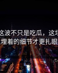 51八卦这波不只是吃瓜，这场争议里埋着的细节才更扎眼