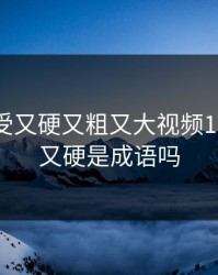 特黄做受又硬又粗又大视频18，又粗又硬是成语吗