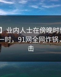 【速报】业内人士在傍晚时刻遭遇猛料 轰动一时，91网全网炸锅，详情点击