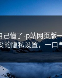 我以为自己懂了-p站网页版一键恢复-最稳妥的隐私设置，一口气讲清