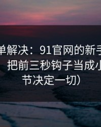 一张清单解决：91官网的新手最容易犯的错：把前三秒钩子当成小事（细节决定一切）