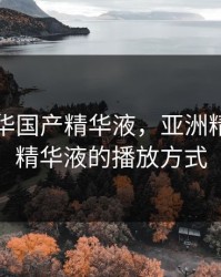 亚洲精华国产精华液，亚洲精华国产精华液的播放方式