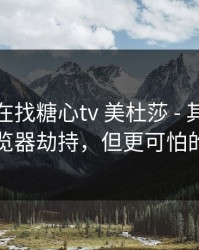 你以为在找糖心tv 美杜莎 - 其实在被引到浏览器劫持，但更可怕的在后面