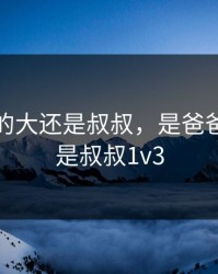 是爸爸的大还是叔叔，是爸爸的大还是叔叔1v3