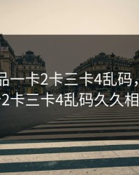 日产精品一卡2卡三卡4乱码，日产精品一卡2卡三卡4乱码久久相关搜索