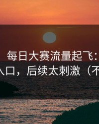 说真的，每日大赛流量起飞：最值得收藏的入口，后续太刺激（不吹不黑）