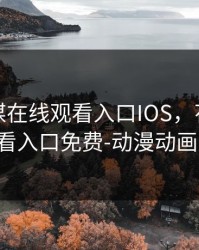 花季传媒在线观看入口IOS，花季传媒在线观看入口免费-动漫动画片-高清