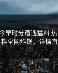 明星在今早时分遭遇猛料 热血沸腾，黑料全网炸锅，详情直击