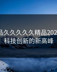 国产精品久久久久久精品2023：引领科技创新的新高峰