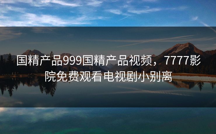 国精产品999国精产品视频，7777影院免费观看电视剧小别离
