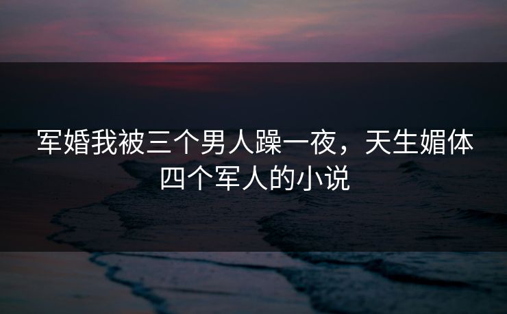 军婚我被三个男人躁一夜，天生媚体四个军人的小说