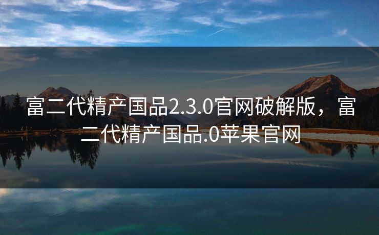 富二代精产国品2.3.0官网破解版，富二代精产国品.0苹果官网