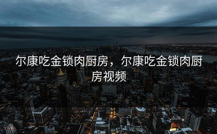 尔康吃金锁肉厨房,尔康吃金锁肉厨房视频 尔康吃金锁肉厨房,尔康吃金锁肉厨房视频