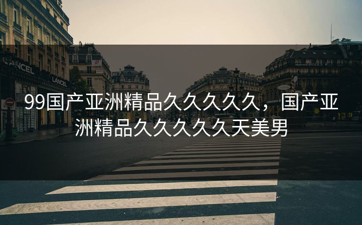 99国产亚洲精品久久久久久，国产亚洲精品久久久久久天美男