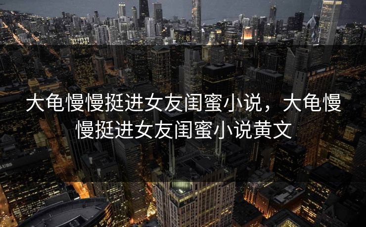 大龟慢慢挺进女友闺蜜小说，大龟慢慢挺进女友闺蜜小说黄文