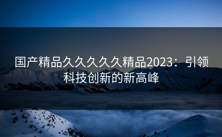 国产精品久久久久久精品2023：引领科技创新的新高峰