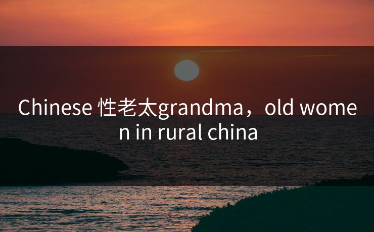 Chinese 性老太grandma，old women in rural china
