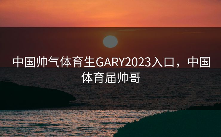 中国帅气体育生GARY2023入口,中国体育届帅哥 中国帅气体育生GARY2023入口,中国体育届帅哥