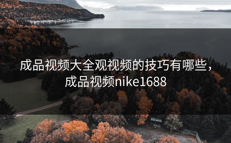 成品视频大全观视频的技巧有哪些,成品视频nike1688 成品视频大全观视频的技巧有哪些,成品视频nike1688