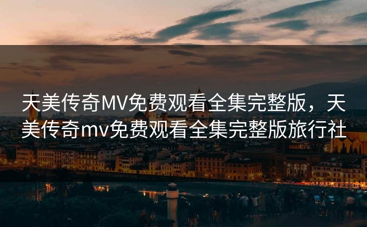 天美传奇MV免费观看全集完整版,天美传奇mv免费观看全集完整版旅行社 天美传奇MV免费观看全集完整版,天美传奇mv免费观看全集完整版旅行社