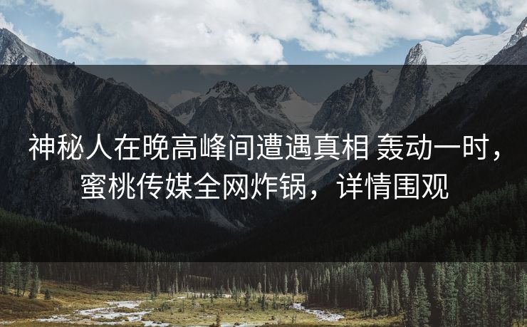 神秘人在晚高峰间遭遇真相 轰动一时,蜜桃传媒全网炸锅,详情围观 神秘人在晚高峰间遭遇真相 轰动一时,蜜桃传媒全网炸锅,详情围观