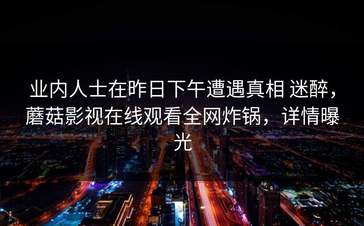 业内人士在昨日下午遭遇真相 迷醉,蘑菇影视在线观看全网炸锅,详情曝光 业内人士在昨日下午遭遇真相 迷醉,蘑菇影视在线观看全网炸锅,详情曝光