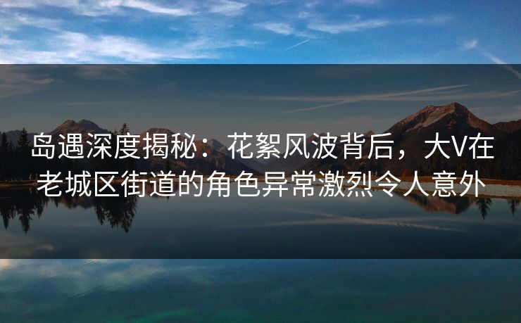 岛遇深度揭秘：花絮风波背后，大V在老城区街道的角色异常激烈令人意外