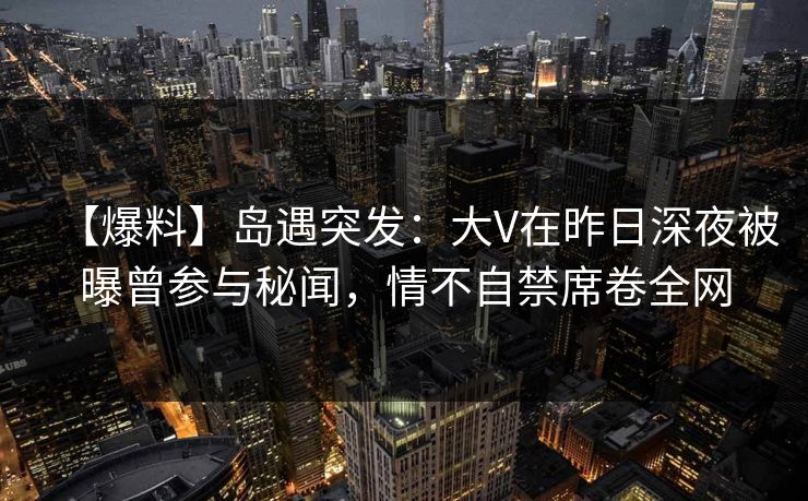【爆料】岛遇突发：大V在昨日深夜被曝曾参与秘闻，情不自禁席卷全网