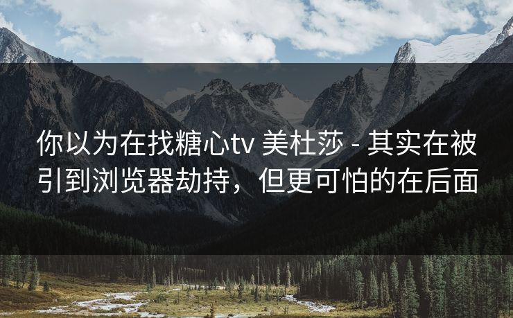 你以为在找糖心tv 美杜莎 - 其实在被引到浏览器劫持，但更可怕的在后面