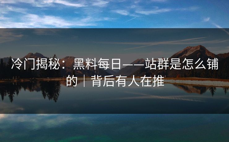 冷门揭秘：黑料每日——站群是怎么铺的｜背后有人在推