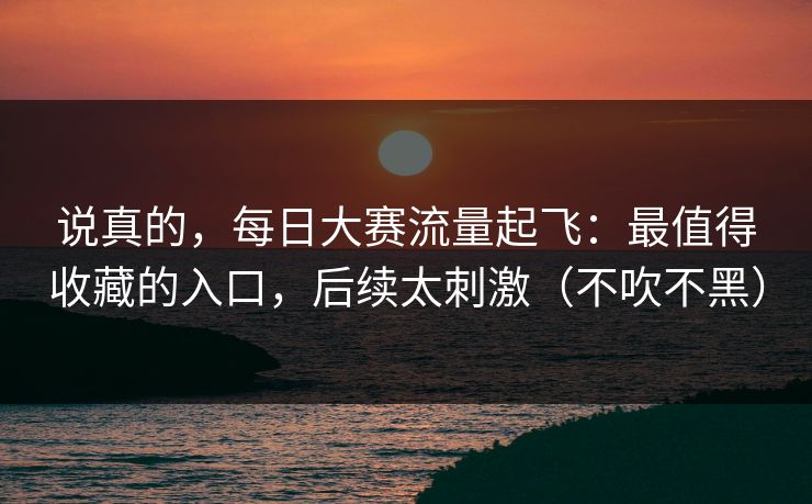 说真的，每日大赛流量起飞：最值得收藏的入口，后续太刺激（不吹不黑）